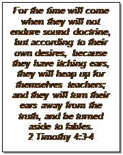 Text Box: For the time will come when they will not endure sound doctrine, but according to their own desires, because they have itching ears, they will heap up for themselves teachers; and they will turn their ears away from the truth, and be turned aside to fables. 
2 Timothy 4:3-4
